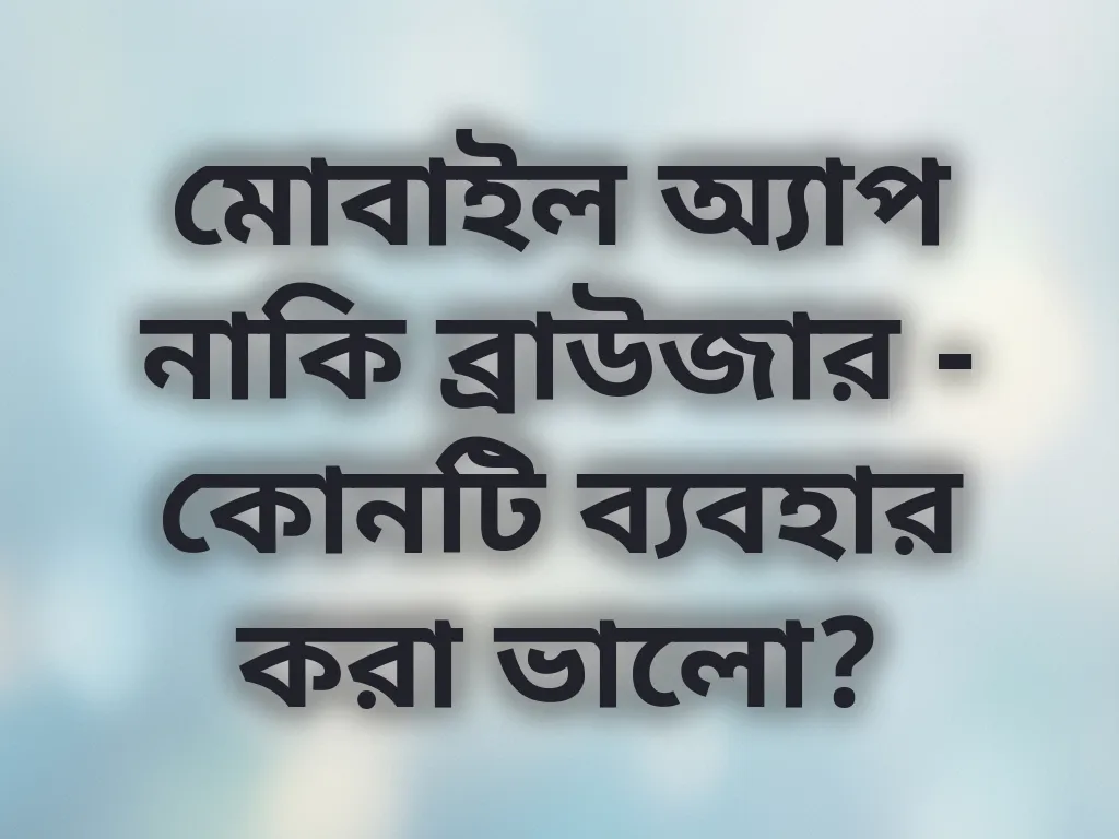 মোবাইল অ্যাপ নাকি ব্রাউজার - কোনটি ব্যবহার করা ভালো?
